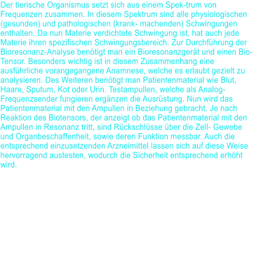 Der tierische Organismus setzt sich aus einem Spek-trum von Frequenzen zusammen. In diesem Spektrum sind alle physiologischen (gesunden) und pathologischen (krank- machenden) Schwingungen enthalten. Da nun Materie verdichtete Schwingung ist, hat auch jede Materie ihren spezifischen Schwingungsbereich. Zur Durchf�hrung der Bioresonanz-Analyse ben�tigt man ein Bioresonanzger�t und einen Bio-Tensor. Besonders wichtig ist in diesem Zusammenhang eine ausf�hrliche vorangegangene Anamnese, welche es erlaubt gezielt zu analysieren. Des Weiteren ben�tigt man Patientenmaterial wie Blut, Haare, Sputum, Kot oder Urin. Testampullen, welche als Analog- Frequenzsender fungieren erg�nzen die Ausr�stung. Nun wird das Patientenmaterial mit den Ampullen in Beziehung gebracht. Je nach Reaktion des Biotensors, der anzeigt ob das Patientenmaterial mit den Ampullen in Resonanz tritt, sind R�ckschl�sse �ber die Zell- Gewebe und Organbeschaffenheit, sowie deren Funktion messbar. Auch die entsprechend einzusetzenden Arzneimittel lassen sich auf diese Weise hervorragend austesten, wodurch die Sicherheit entsprechend erh�ht wird.